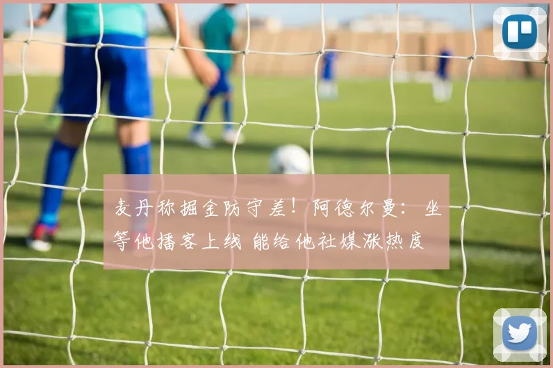 麦丹称掘金防守差！阿德尔曼：坐等他播客上线 能给他社媒涨热度