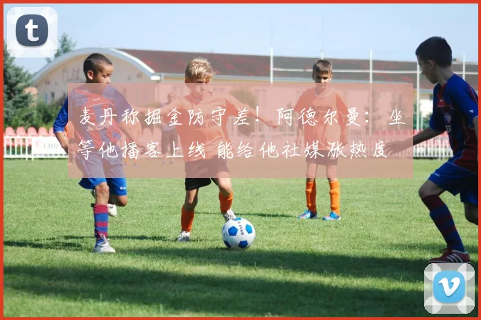 麦丹称掘金防守差！阿德尔曼：坐等他播客上线 能给他社媒涨热度