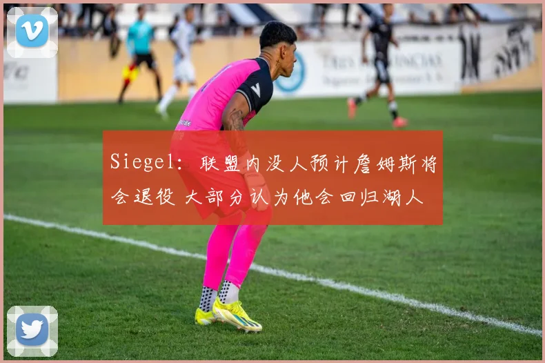 Siegel：联盟内没人预计詹姆斯将会退役 大部分认为他会回归湖人