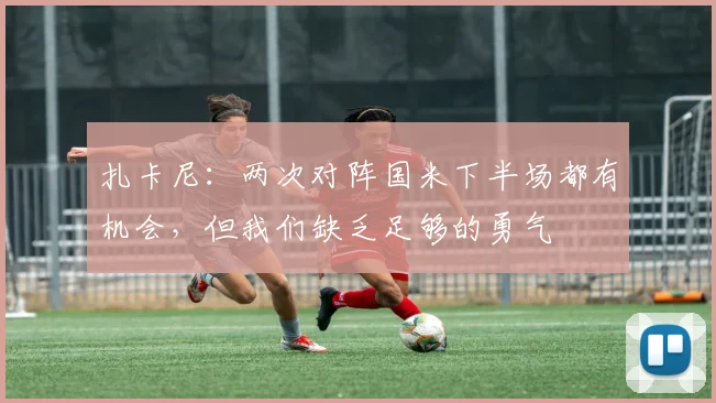 扎卡尼：两次对阵国米下半场都有机会，但我们缺乏足够的勇气